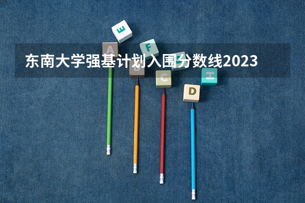东南大学强基计划入围分数线2023 东南大学强基计划入围分数线