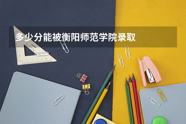 多少分能被衡阳师范学院录取