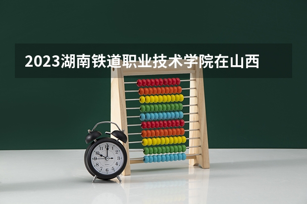 2023湖南铁道职业技术学院在山西招生多少人