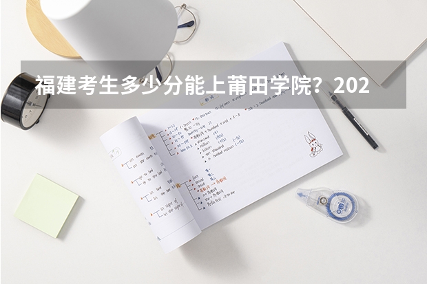 福建考生多少分能上莆田学院?2023年福建高考各专业录取数据汇总