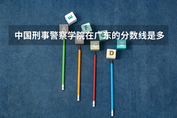 中国刑事警察学院在广东的分数线是多少？