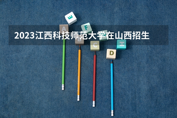 2023江西科技师范大学在山西招生多少人