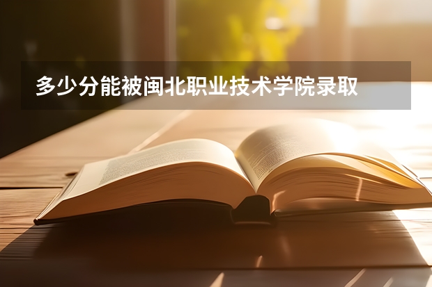 多少分能被闽北职业技术学院录取