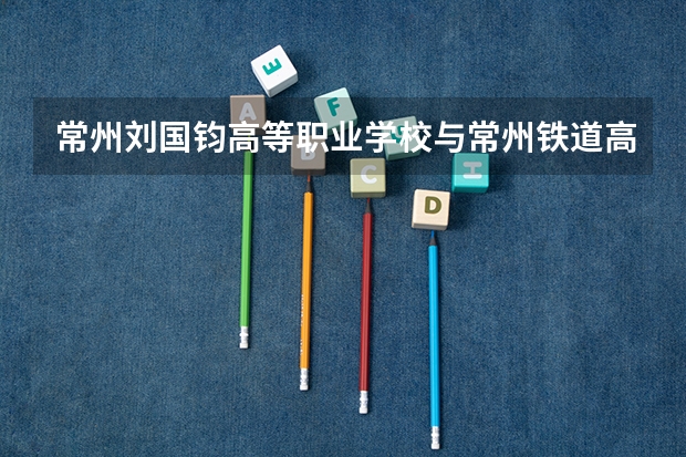 常州刘国钧高等职业学校与常州铁道高等职业技术学校哪个好