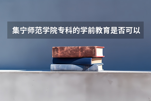 集宁师范学院专科的学前教育是否可以升本？专科的学前教育与本科学的内容有什么区别？师资配备呐？