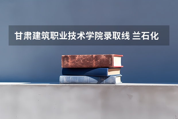 甘肃建筑职业技术学院录取线 兰石化录取分数线