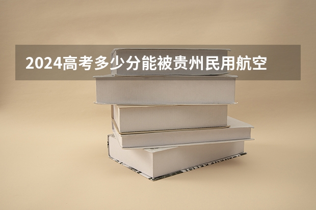 2024高考多少分能被贵州民用航空职业学院录取