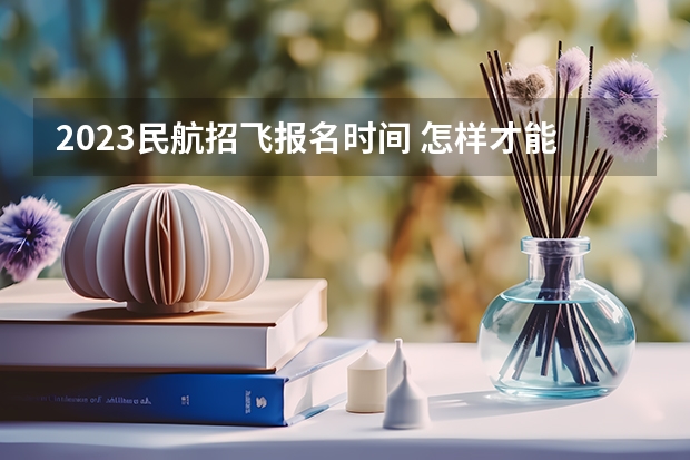2023民航招飞报名时间 怎样才能当一名民航飞行员?