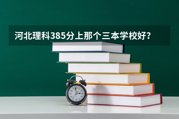 河北理科385分上那个三本学校好? 河北省各高校录取分数线
