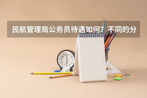 民航管理局公务员待遇如何？不同的分局待遇差别大吗？比如华北局、西北局等