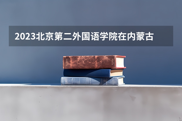 2023北京第二外国语学院在内蒙古招生多少人
