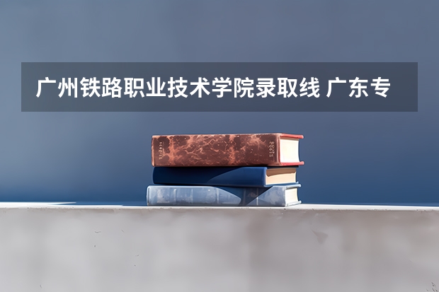 广州铁路职业技术学院录取线 广东专科学校排名榜及录取分数线