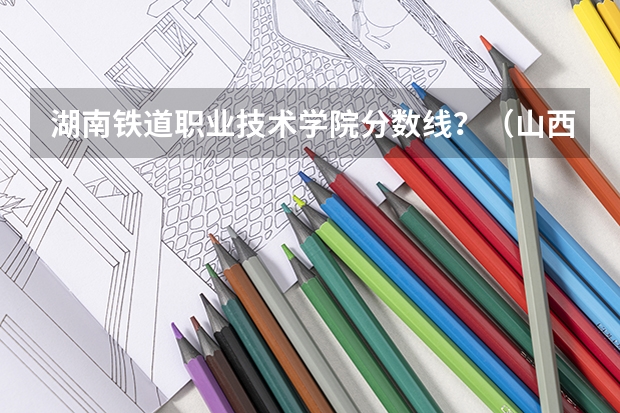湖南铁道职业技术学院分数线？（山西铁道职业技术学院分数线）