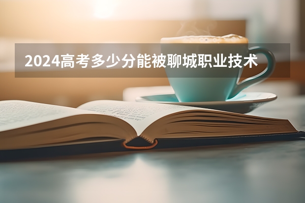 2024高考多少分能被聊城职业技术学院录取