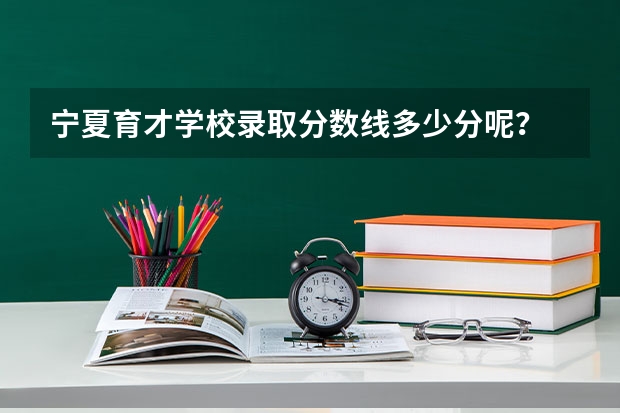 宁夏育才学校录取分数线多少分呢?