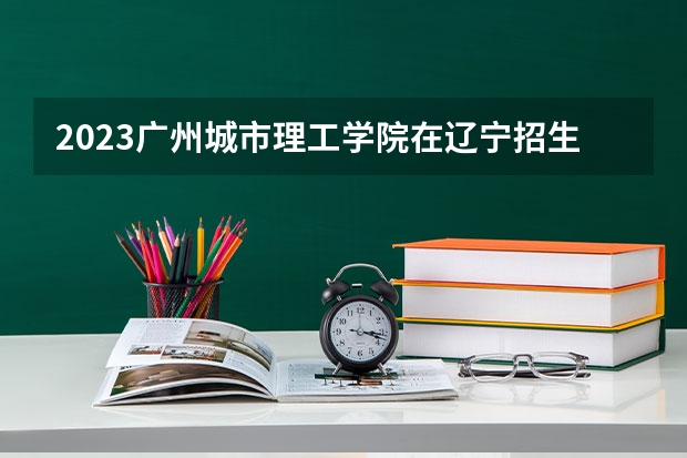 2023广州城市理工学院在辽宁招生多少人