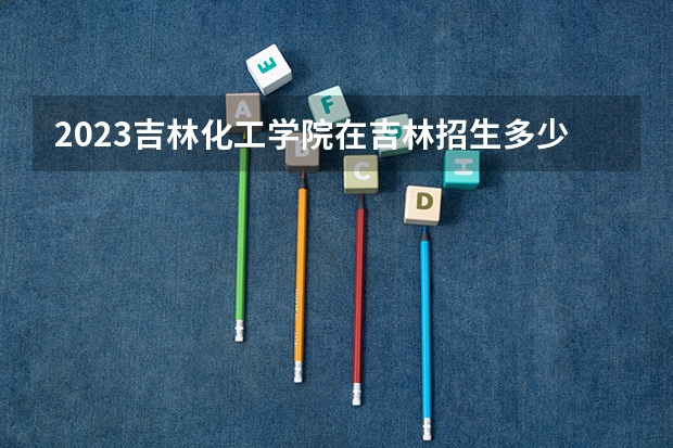 2023吉林化工学院在吉林招生多少人