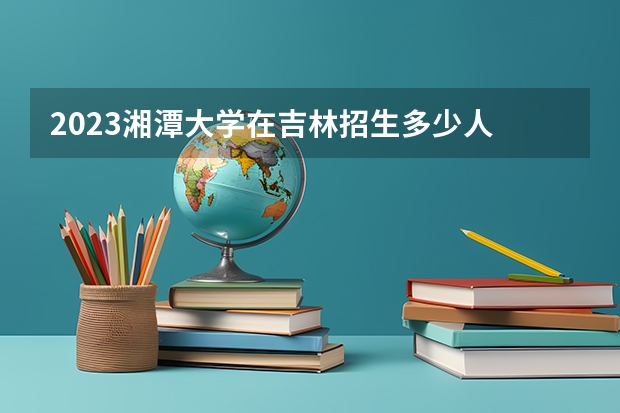 2023湘潭大学在吉林招生多少人