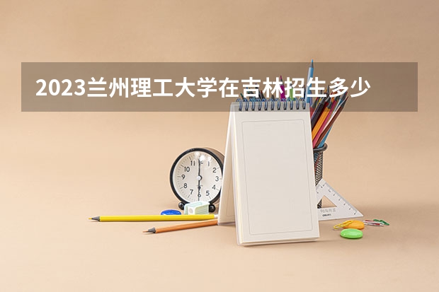 2023兰州理工大学在吉林招生多少人