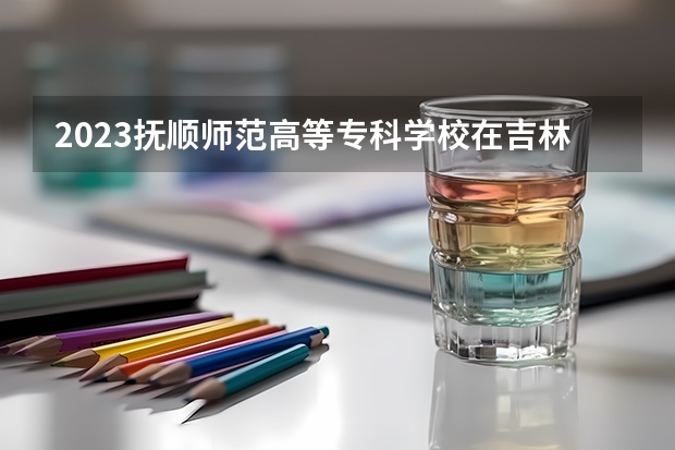2023抚顺师范高等专科学校在吉林招生多少人