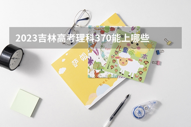 2023吉林高考理科370能上哪些大学 