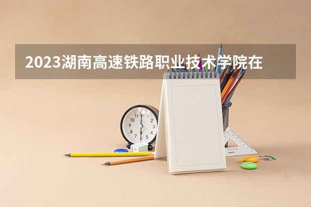 2023湖南高速铁路职业技术学院在吉林招生多少人