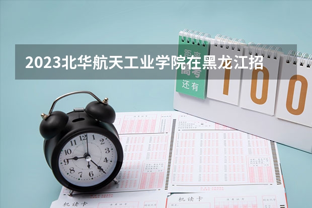 2023北华航天工业学院在黑龙江招生多少人