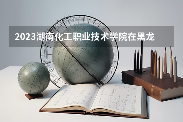 2023湖南化工职业技术学院在黑龙江招生多少人