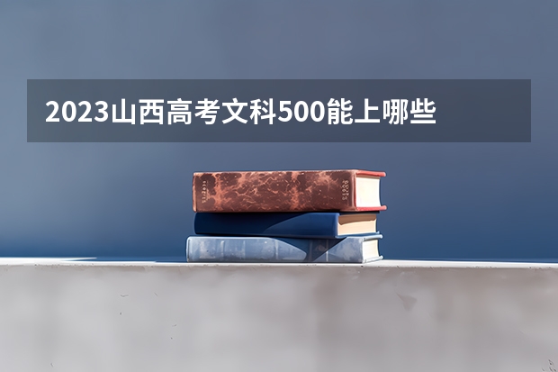 2023山西高考文科500能上哪些大学 