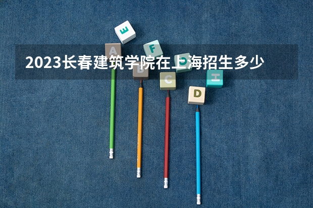 2023长春建筑学院在上海招生多少人