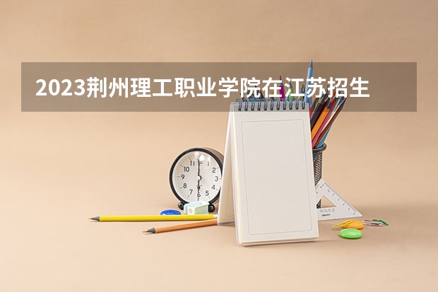 2023荆州理工职业学院在江苏招生多少人