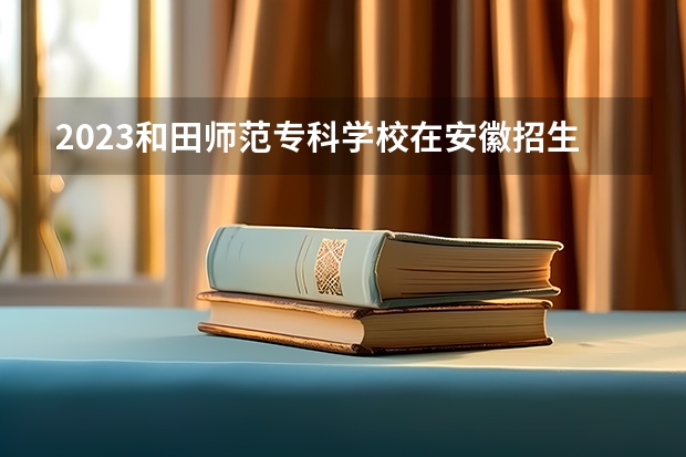 2023和田师范专科学校在安徽招生多少人