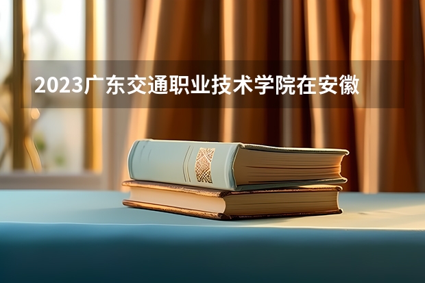 2023广东交通职业技术学院在安徽招生多少人