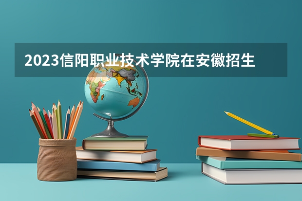 2023信阳职业技术学院在安徽招生多少人