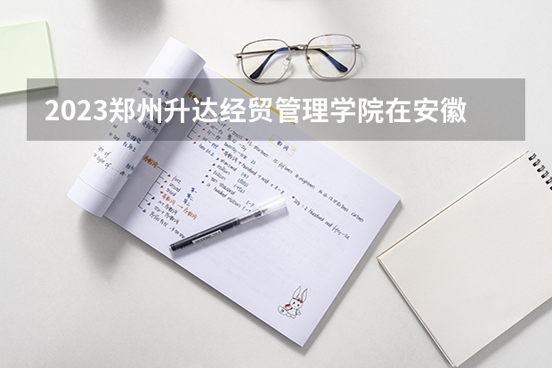 2023郑州升达经贸管理学院在安徽招生多少人
