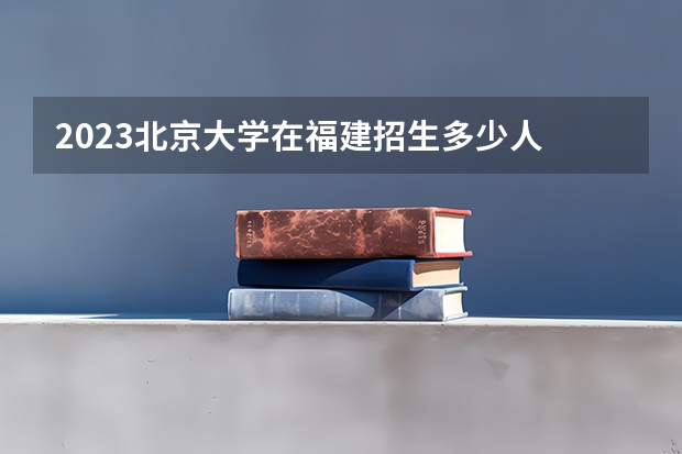 2023北京大学在福建招生多少人