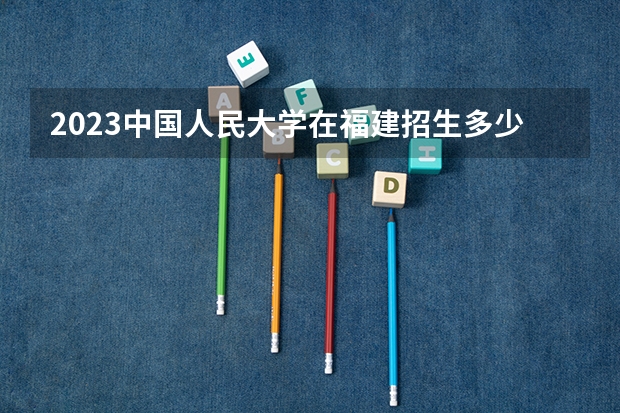 2023中国人民大学在福建招生多少人