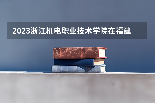 2023浙江机电职业技术学院在福建招生多少人