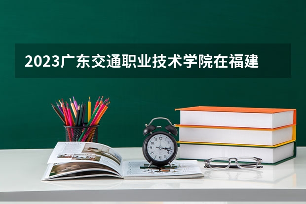 2023广东交通职业技术学院在福建招生多少人
