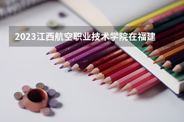 2023江西航空职业技术学院在福建招生多少人