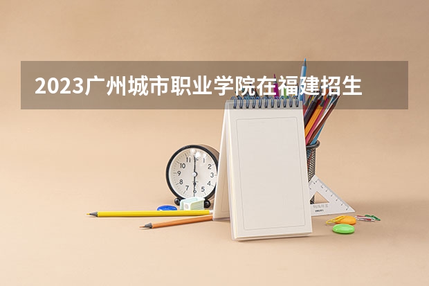 2023广州城市职业学院在福建招生多少人