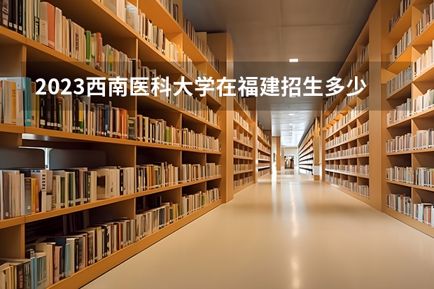 2023西南医科大学在福建招生多少人