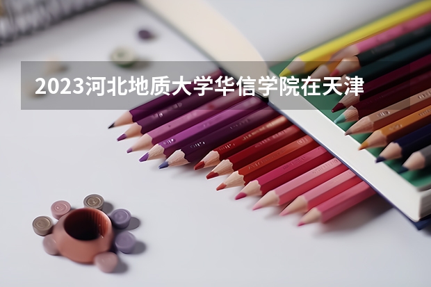 2023河北地质大学华信学院在天津招生多少人