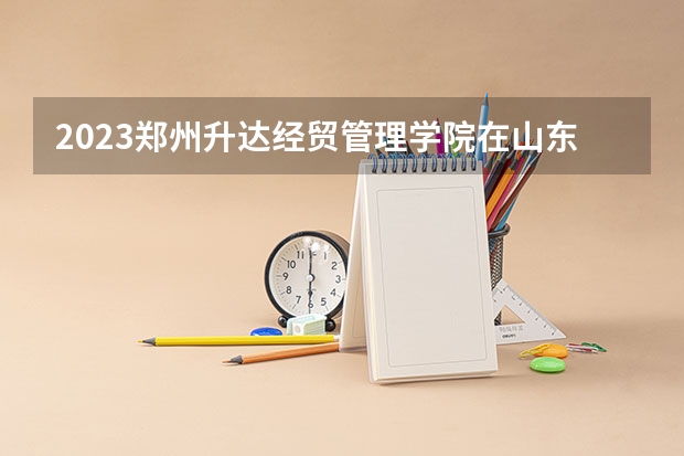 2023郑州升达经贸管理学院在山东招生多少人