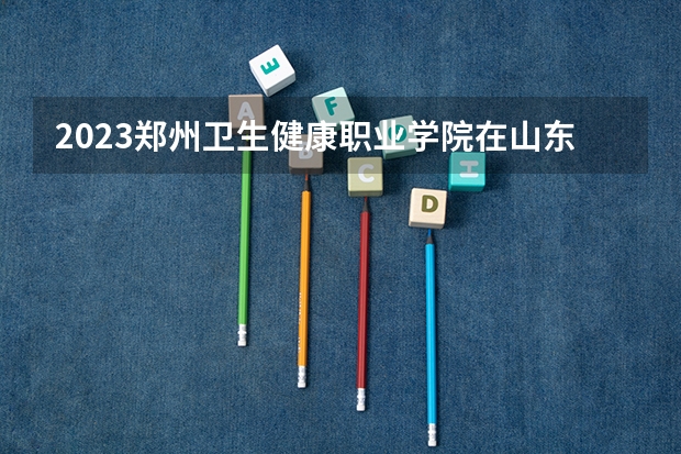2023郑州卫生健康职业学院在山东招生多少人