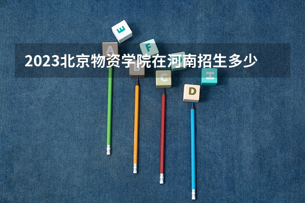 2023北京物资学院在河南招生多少人