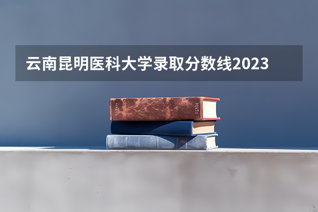 云南昆明医科大学录取分数线2023 昆明医科大学录取分数线2022 2022昆明医科大学分数线