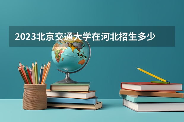 2023北京交通大学在河北招生多少人