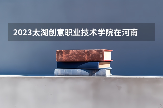 2023太湖创意职业技术学院在河南招生多少人