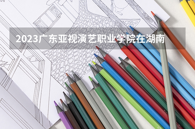 2023广东亚视演艺职业学院在湖南招生多少人